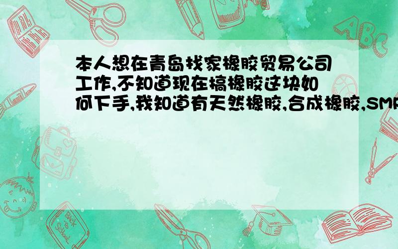 本人想在青岛找家橡胶贸易公司工作,不知道现在搞橡胶这块如何下手,我知道有天然橡胶,合成橡胶,SMR,STR,SIR,RSS,SBR.但我想了解下更具体的,还有就是泰标,马标,还有什么俄罗斯的,这块有点糊涂