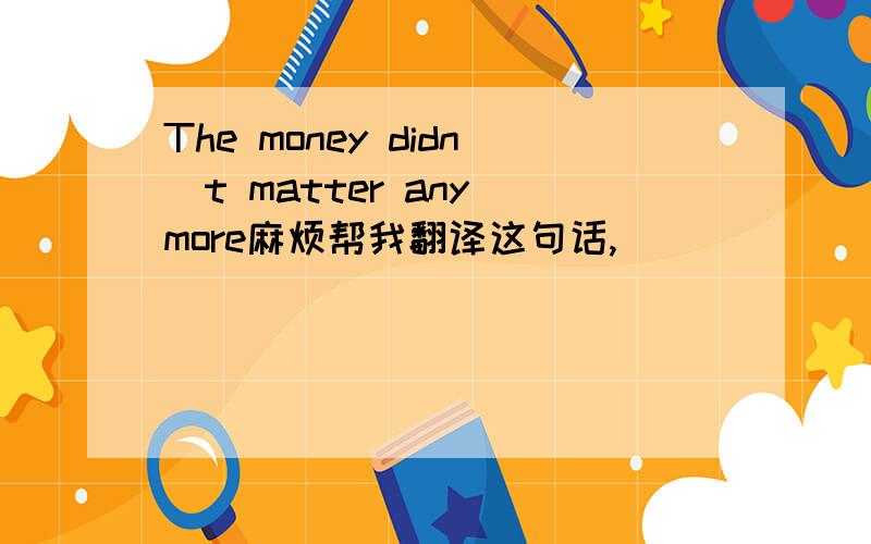 The money didn`t matter any more麻烦帮我翻译这句话,