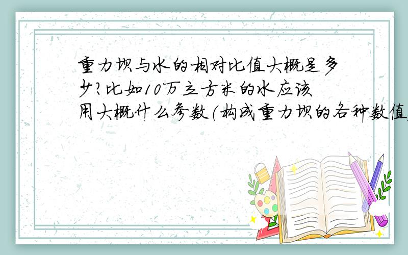重力坝与水的相对比值大概是多少?比如10万立方米的水应该用大概什么参数（构成重力坝的各种数值）的坝?告诉算法也行呢