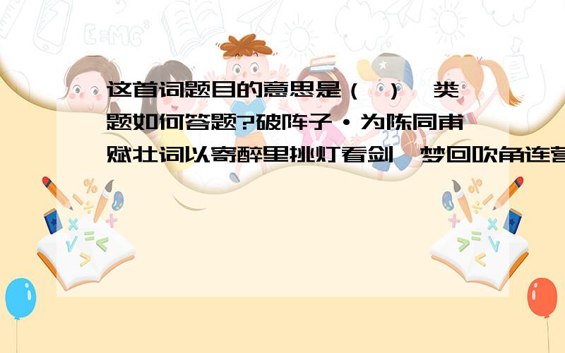 这首词题目的意思是（ ）一类题如何答题?破阵子·为陈同甫赋壮词以寄醉里挑灯看剑,梦回吹角连营.八百里分麾下炙,五十弦翻塞外声,沙场秋点兵.马作的卢飞快,弓如霹雳弦惊.了却君王天下