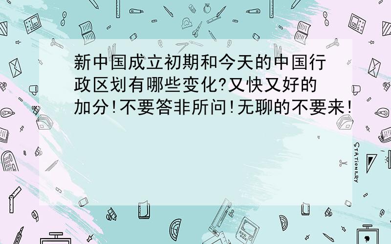 新中国成立初期和今天的中国行政区划有哪些变化?又快又好的加分!不要答非所问!无聊的不要来!