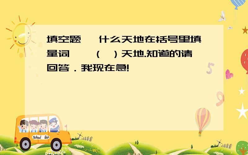 填空题 一什么天地在括号里填量词,一（ ）天地.知道的请回答．我现在急!