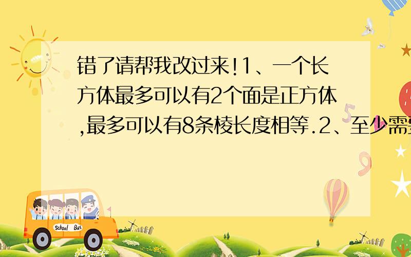 错了请帮我改过来!1、一个长方体最多可以有2个面是正方体,最多可以有8条棱长度相等.2、至少需要48厘米长的铁丝,才能做一个底面周长是18厘米,高三厘米的长方体框架.3、天天游泳池,长25米,