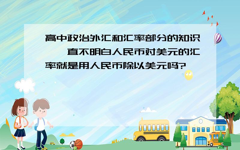 高中政治外汇和汇率部分的知识,一直不明白人民币对美元的汇率就是用人民币除以美元吗?