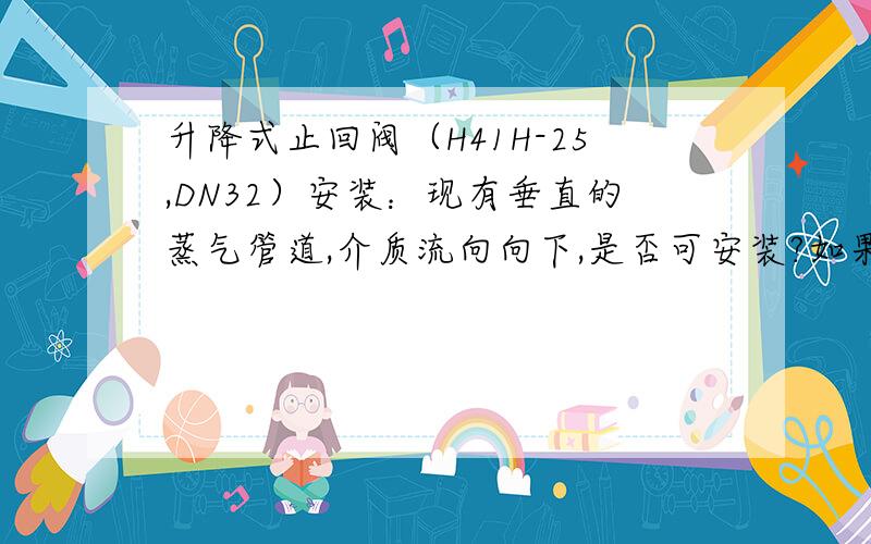 升降式止回阀（H41H-25,DN32）安装：现有垂直的蒸气管道,介质流向向下,是否可安装?如果是介质流向向上,我知道可以安装,但是介质流向向下,不知道能不能安装.