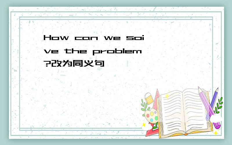 How can we soive the problem?改为同义句