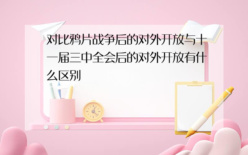 对比鸦片战争后的对外开放与十一届三中全会后的对外开放有什么区别