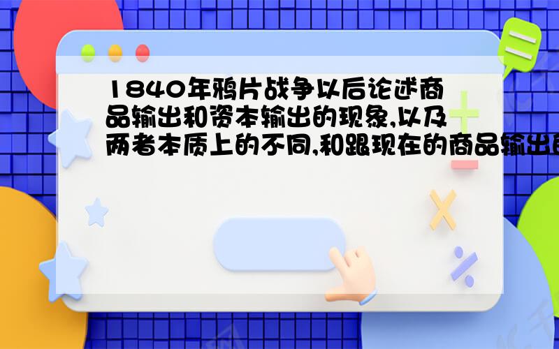 1840年鸦片战争以后论述商品输出和资本输出的现象,以及两者本质上的不同,和跟现在的商品输出的区别 1840年鸦片战争以后,（问题1）论述商品输出和资本输出的现象,以及两者本质上的不同,