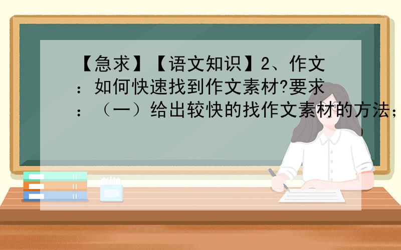 【急求】【语文知识】2、作文：如何快速找到作文素材?要求：（一）给出较快的找作文素材的方法；（二）如果没有快速找真实素材的方法,也可以给出想象发生的素材,要求贴近生活,就像