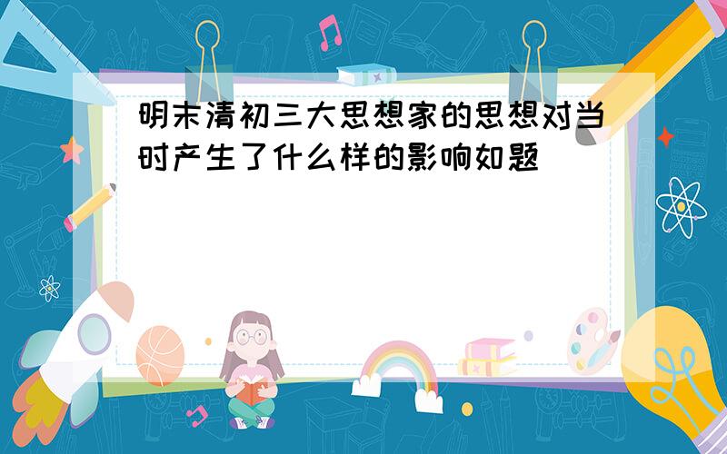 明末清初三大思想家的思想对当时产生了什么样的影响如题