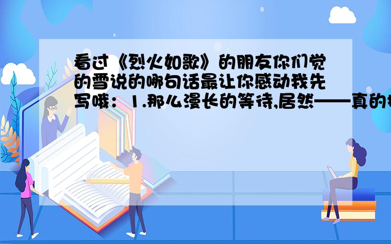 看过《烈火如歌》的朋友你们觉的雪说的哪句话最让你感动我先写哦：1.那么漫长的等待,居然——真的抵不过一个诅咒吗?2.“我美丽极了,你瞧,我非要再惊心动魄地美一次,才肯死去.这样,你