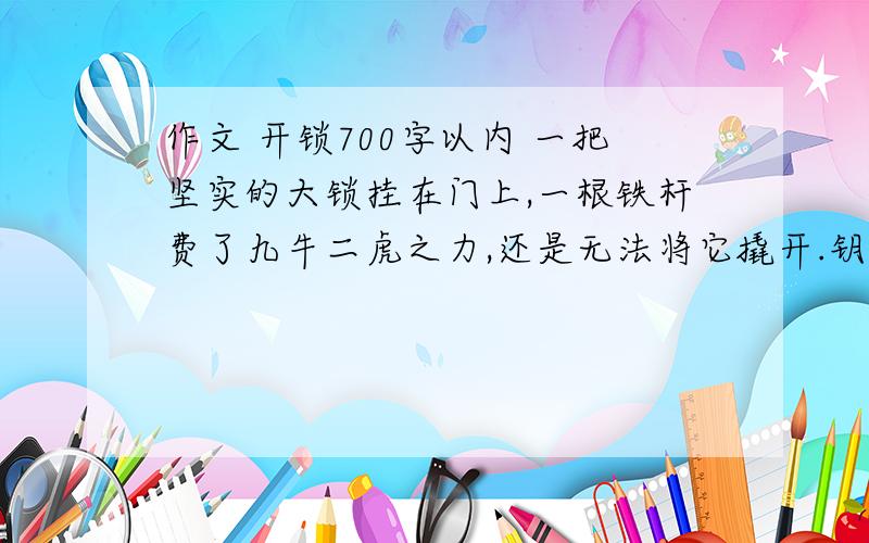 作文 开锁700字以内 一把坚实的大锁挂在门上,一根铁杆费了九牛二虎之力,还是无法将它撬开.钥匙来了,它瘦小的身子钻进锁孔,只轻轻一转,大锁就“啪”的一声打开了.铁杆奇怪的问：为什麽