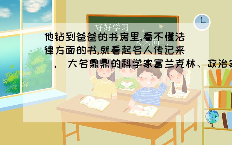 他钻到爸爸的书房里,看不懂法律方面的书,就看起名人传记来（,）大名鼎鼎的科学家富兰克林、政治家罗斯他钻到爸爸的书房里,看不懂法律方面的书,就看起名人传记来(,)大名鼎鼎的科学家