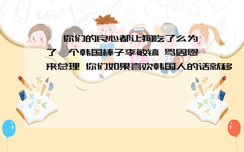 艹 你们的良心都让狗吃了么为了一个韩国棒子李敏镐 骂周恩来总理 你们如果喜欢韩国人的话就移艹 你们的良心都让狗吃了么为了一个韩国棒子李敏镐 骂周恩来总理 你们如果喜欢韩国人的