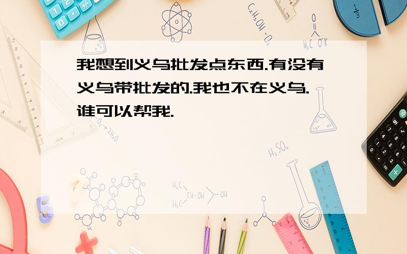 我想到义乌批发点东西.有没有义乌带批发的.我也不在义乌.谁可以帮我.