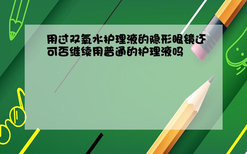 用过双氧水护理液的隐形眼镜还可否继续用普通的护理液吗