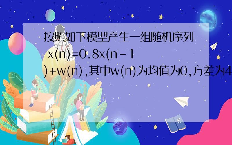 按照如下模型产生一组随机序列 x(n)=0.8x(n-1)+w(n),其中w(n)为均值为0,方差为4的高斯白噪声序列.按照如下模型产生一组随机序列 x(n)=0.8x(n-1)+w(n),其中w(n)为均值为0,方差为4的高斯白噪声序列（1）