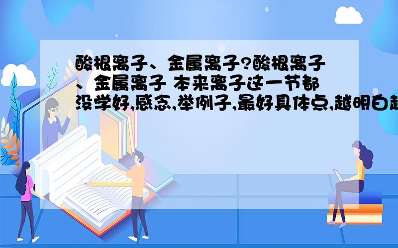 酸根离子、金属离子?酸根离子、金属离子 本来离子这一节都没学好,感念,举例子,最好具体点,越明白越好.