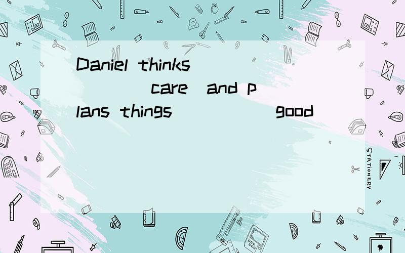 Daniel thinks ___(care)and plans things____ (good)
