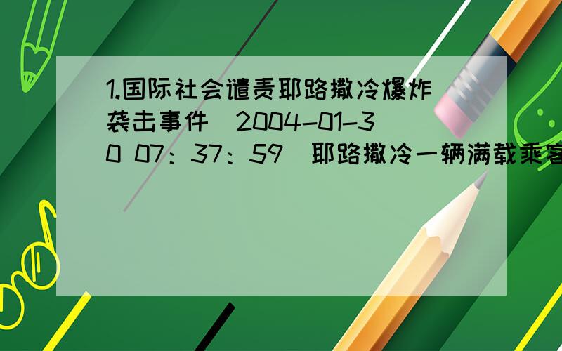 1.国际社会谴责耶路撒冷爆炸袭击事件（2004-01-30 07：37：59）耶路撒冷一辆满载乘客的公共汽车29日晨行驶至以总理沙龙官邸附近时爆炸,至少10人死亡,40多人受伤.联合国秘书长安南29日通过发