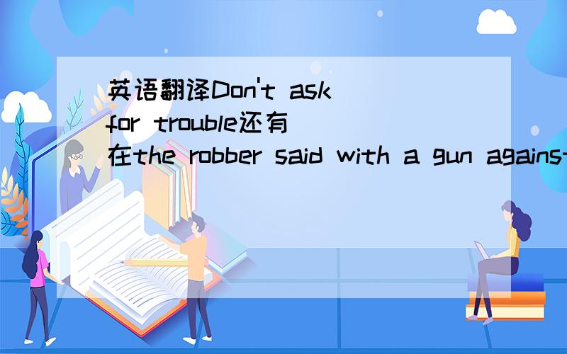 英语翻译Don't ask for trouble还有 在the robber said with a gun against the girl'back 中为什么要用against