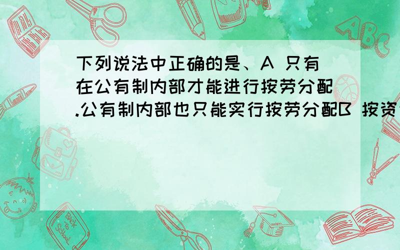 下列说法中正确的是、A 只有在公有制内部才能进行按劳分配.公有制内部也只能实行按劳分配B 按资金分配和按资本分配只是表述不同.实质是相同的.C 在我国社会主义社会的各个领域中都要