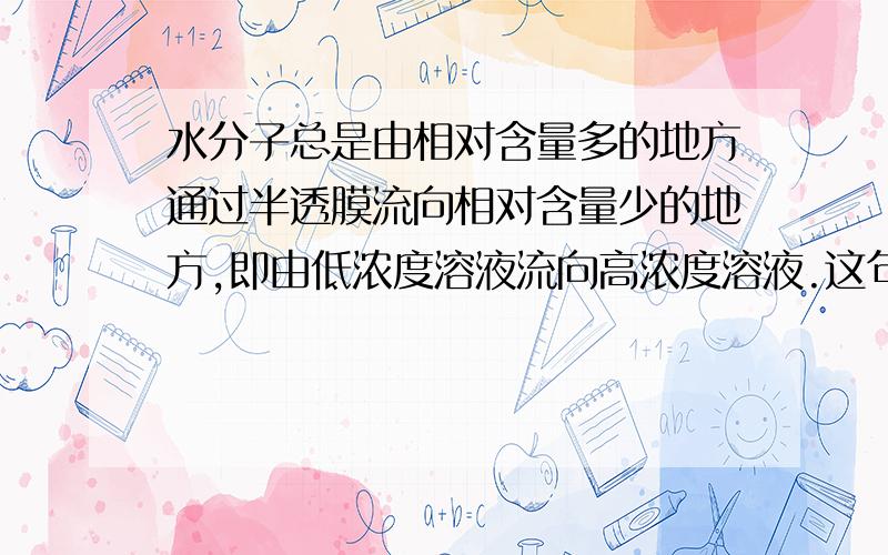 水分子总是由相对含量多的地方通过半透膜流向相对含量少的地方,即由低浓度溶液流向高浓度溶液.这句话明明很矛盾 前句说含量多→（流向）含量少 后句竟然变成低浓度→（流向）高浓度