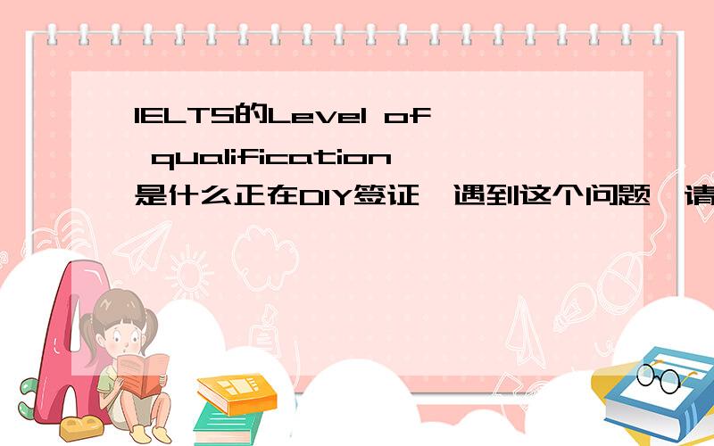 IELTS的Level of qualification是什么正在DIY签证,遇到这个问题,请高人指教