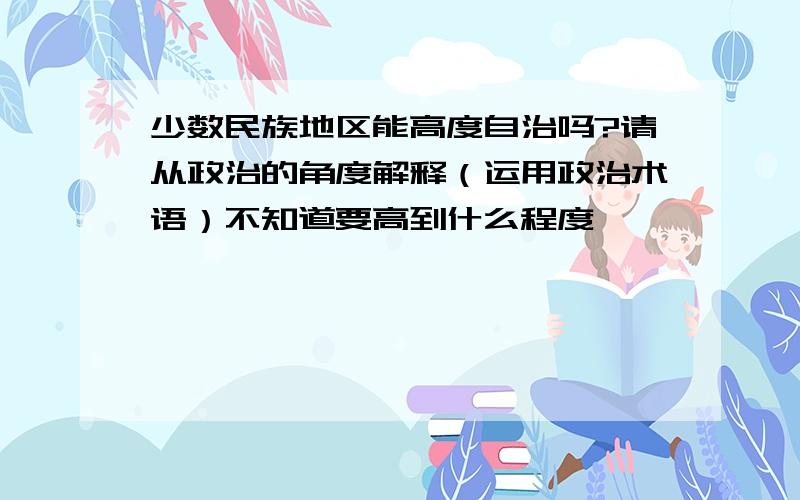 少数民族地区能高度自治吗?请从政治的角度解释（运用政治术语）不知道要高到什么程度,