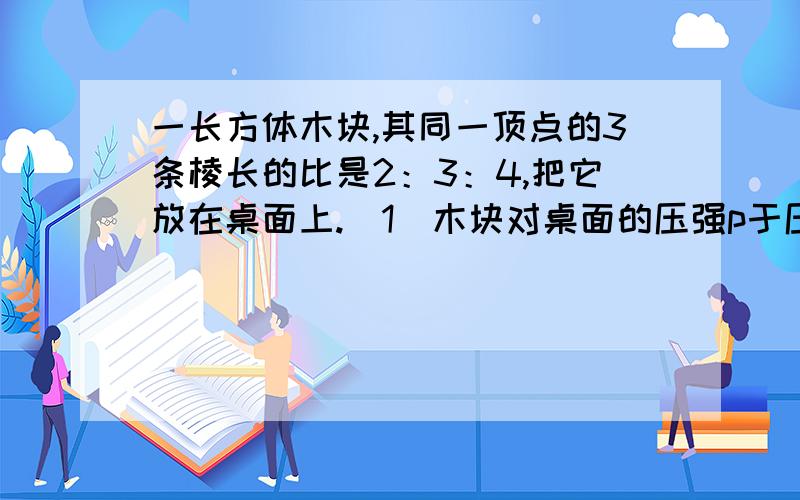 一长方体木块,其同一顶点的3条棱长的比是2：3：4,把它放在桌面上.（1）木块对桌面的压强p于压力F,接触面积S之间的关系式是p=（ ）（2）因为上述问题中,F不变,所以p是S的（ ）函数（3）如