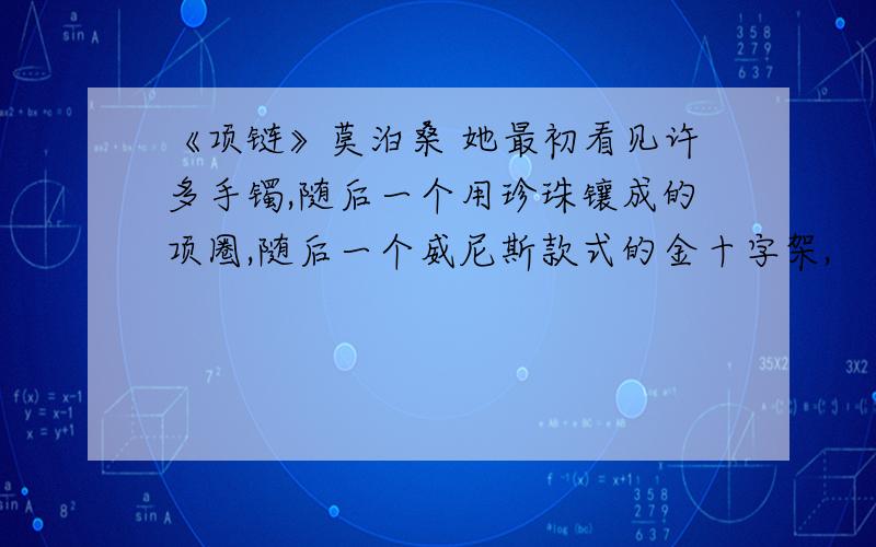 《项链》莫泊桑 她最初看见许多手镯,随后一个用珍珠镶成的项圈,随后一个威尼斯款式的金十字架,　　镶着宝石的,做工非常精巧.她在镜子跟前试着这些首饰,迟疑不决,舍不得丢开这些东