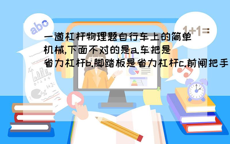 一道杠杆物理题自行车上的简单机械,下面不对的是a.车把是省力杠杆b.脚踏板是省力杠杆c.前闸把手是费力杠杆d.后闸把手是省力杠杆