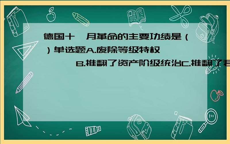 德国十一月革命的主要功绩是（）单选题A.废除等级特权        B.推翻了资产阶级统治C.推翻了君主专制政体  D.建立了巴伐利亚苏维埃共和国