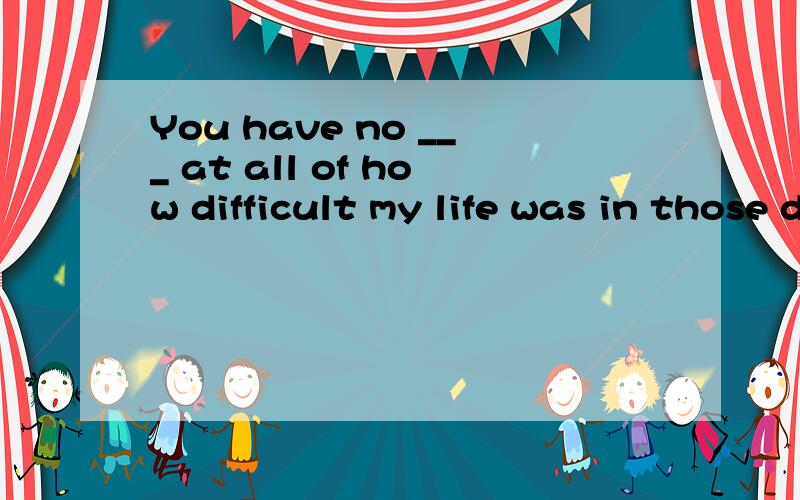 You have no ___ at all of how difficult my life was in those days.A.conceptB.thinkingC.pointD.conception