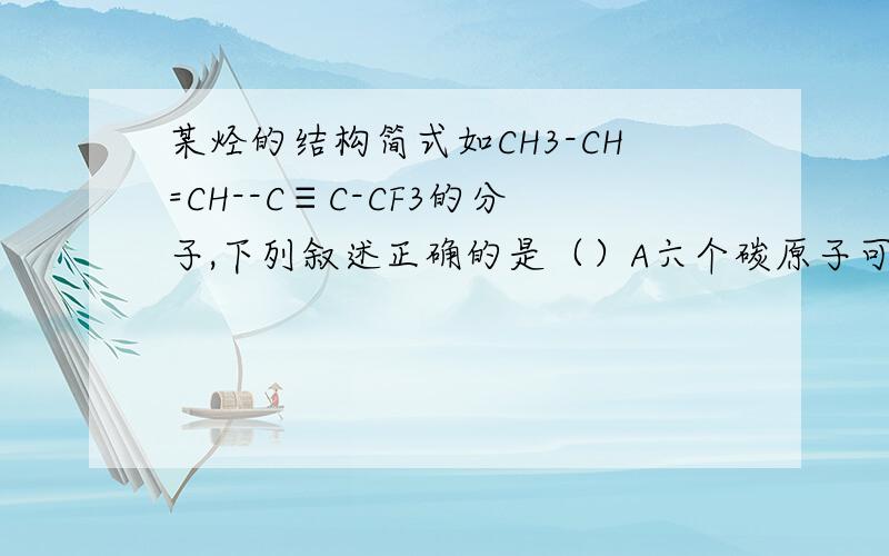 某烃的结构简式如CH3-CH=CH--C≡C-CF3的分子,下列叙述正确的是（）A六个碳原子可能在一条直线上B六个碳原子不可能在一条直线上C6个碳原子不一定在同一平面上D6个碳原子不可能在同一个平面