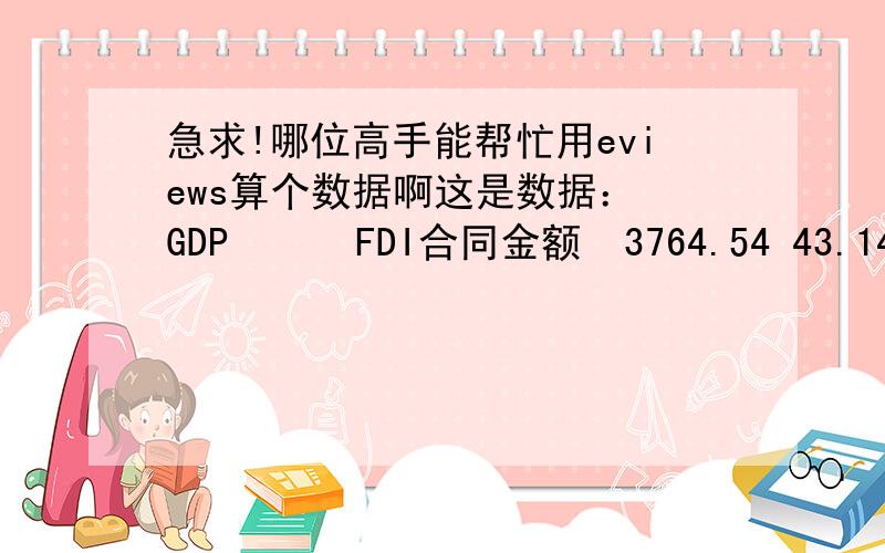 急求!哪位高手能帮忙用eviews算个数据啊这是数据： GDP      FDI合同金额  3764.54 43.14  4072.85 50.07  4467.55 69.44  4983.67 72.51  5763.35 75.43  6568.93 59.57  7584.36 78.29  9249.13 94.49 就是算算这两的关系（r和f