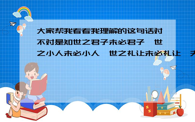 大家帮我看看我理解的这句话对不对是知世之君子未必君子,世之小人未必小人,世之礼让未必礼让,夫势运者不可不察－－出自《长短经》就是说：有些人被称为是君子未必是真君子,有些人被