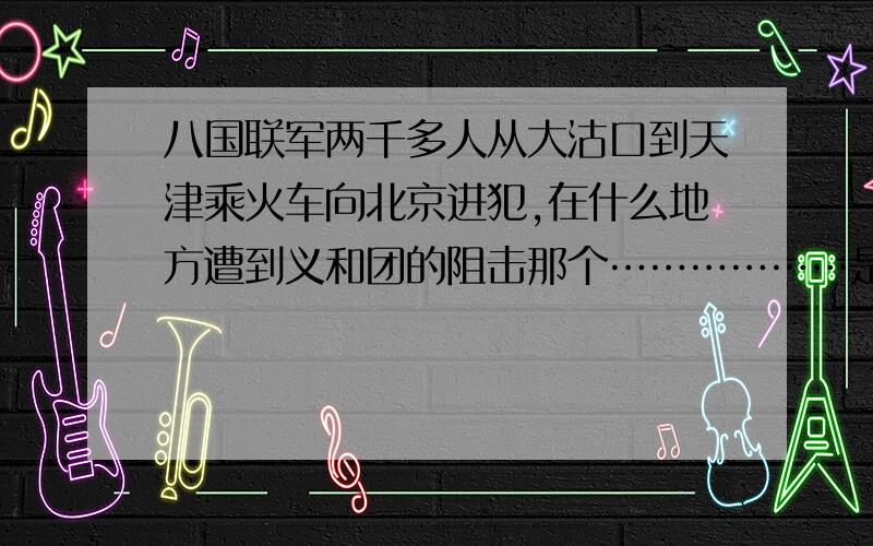 八国联军两千多人从大沽口到天津乘火车向北京进犯,在什么地方遭到义和团的阻击那个………………是个填空,简答就行,稍微概括一点,但也具体一点【是不是要求过高了 = = 那个希望多多帮