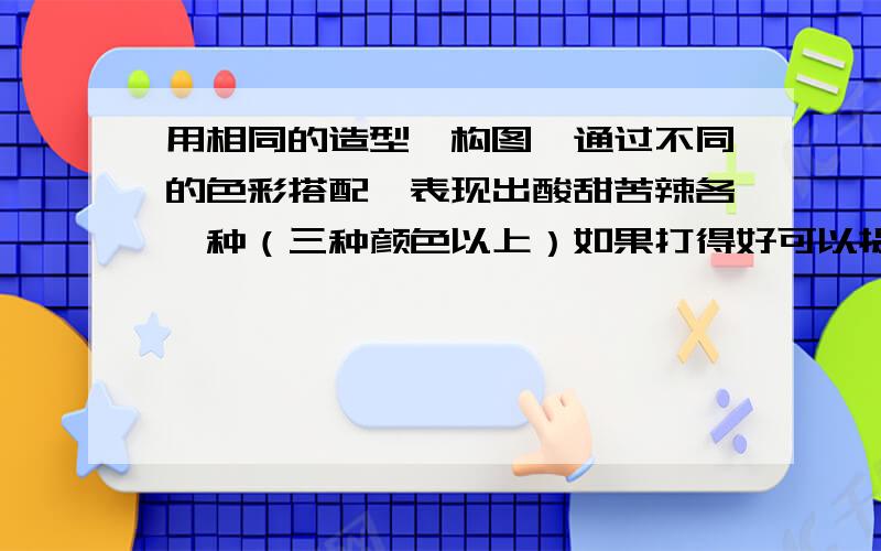 用相同的造型,构图,通过不同的色彩搭配,表现出酸甜苦辣各一种（三种颜色以上）如果打得好可以提高悬赏哦         在线等答案