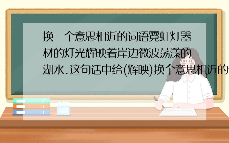 换一个意思相近的词语霓虹灯器材的灯光辉映着岸边微波荡漾的湖水.这句话中给(辉映)换个意思相近的词语.