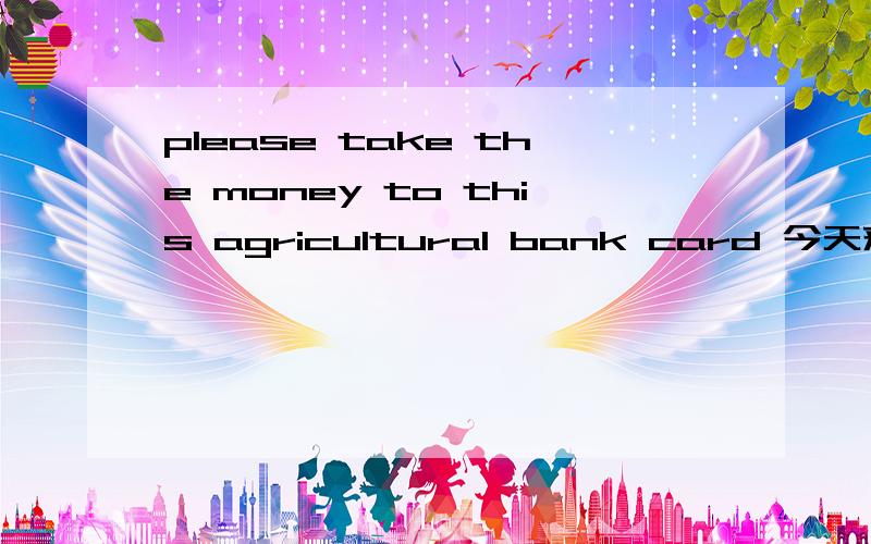 please take the money to this agricultural bank card 今天来个短信 英文的 我猜的基本是什么农行银行卡什么的 还有卡号 而且还有我的名字 按理说不会有我的名字才对的阿 这样信息 银行是不能透露出