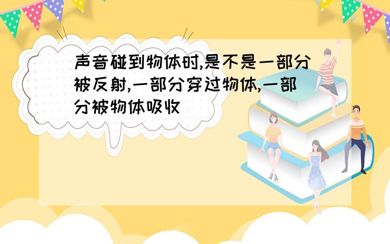 声音碰到物体时,是不是一部分被反射,一部分穿过物体,一部分被物体吸收