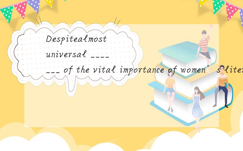 Despitealmost universal _______ of the vital importance of women’s literacy,education remains a dream for far too many women in far too many countries ofthe world.A)identificationB)complimentC)confessionD)acknowledgement