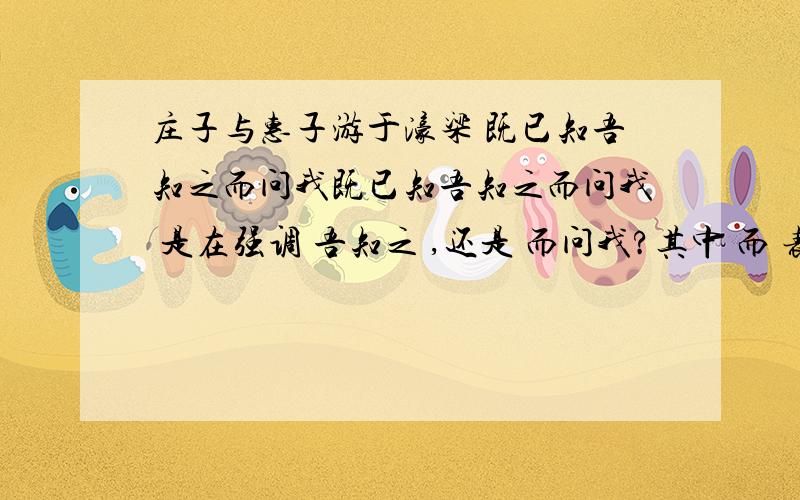 庄子与惠子游于濠梁 既已知吾知之而问我既已知吾知之而问我 是在强调 吾知之 ,还是 而问我?其中 而 表承接,还是表转折?