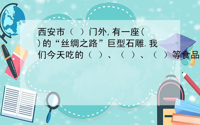 西安市（ ）门外,有一座( )的“丝绸之路”巨型石雕.我们今天吃的（ ）、（ ）、（ ）等食品就是在公元前通过“丝绸之路”传入我国的