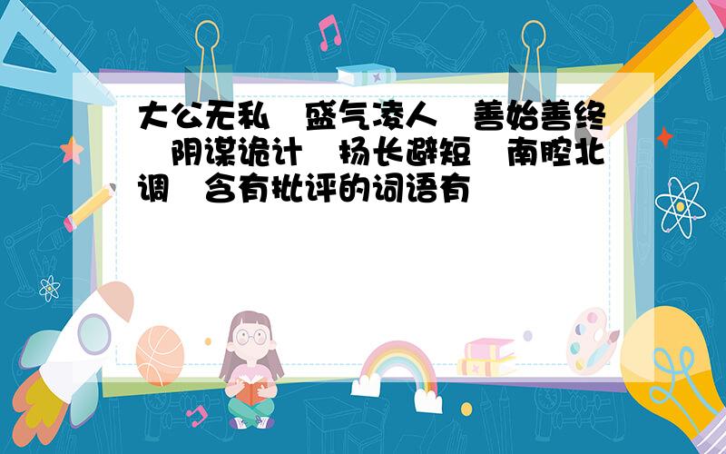 大公无私　盛气凌人　善始善终　阴谋诡计　扬长避短　南腔北调　含有批评的词语有