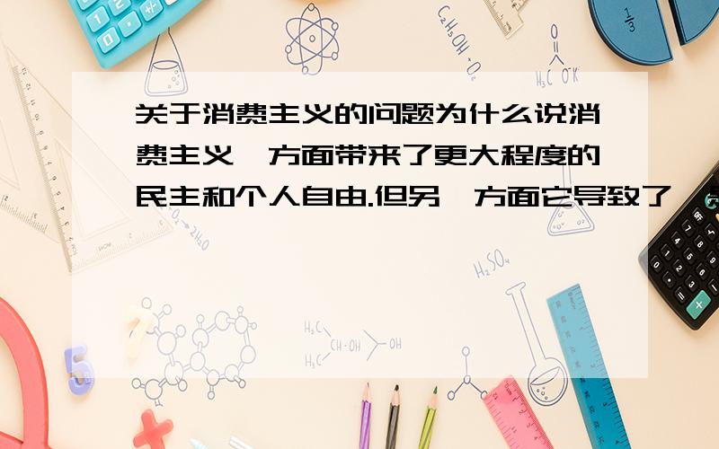 关于消费主义的问题为什么说消费主义一方面带来了更大程度的民主和个人自由.但另一方面它导致了一是形态的操纵能力的增长.