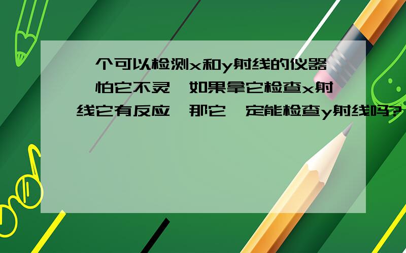 一个可以检测x和y射线的仪器,怕它不灵,如果拿它检查x射线它有反应,那它一定能检查y射线吗?