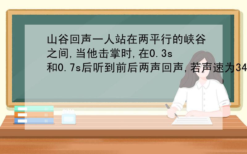 山谷回声一人站在两平行的峡谷之间,当他击掌时,在0.3s和0.7s后听到前后两声回声,若声速为340m/s,则此峡谷间的宽度为多少米?