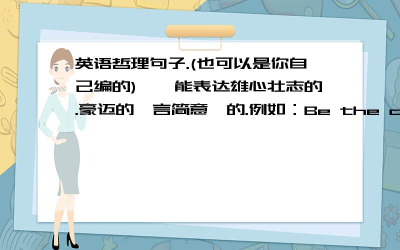 英语哲理句子.(也可以是你自己编的)——能表达雄心壮志的.豪迈的、言简意赅的.例如：Be the change you want to see in the world.You are the one to change the world.表达雄心壮志。not “love”